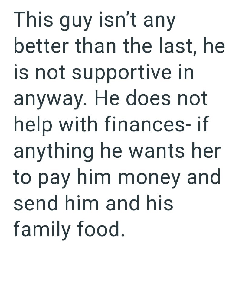 This guy isn't any better than the last, he is not supportive in anyway. He does not help with finances- if anything he wants her to pay him money and send him and his family food.