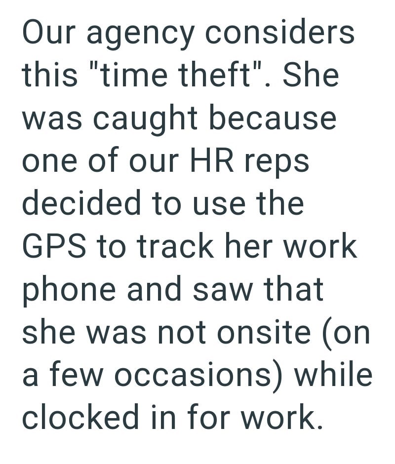 Our agency considers this "time theft". She was caught because one of our HR reps decided to use the GPS to track her work phone and saw that she was not onsite (on a few occasions) while clocked in for work.