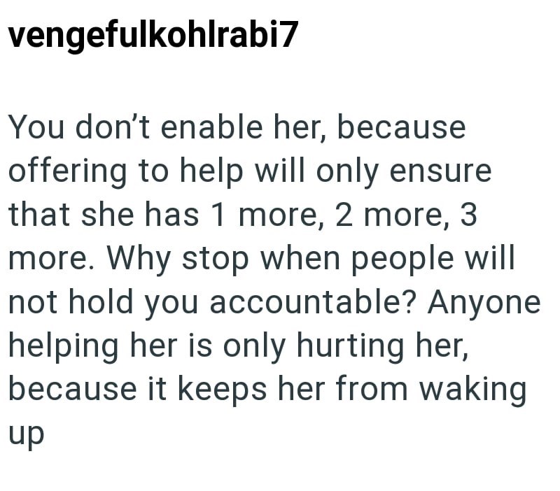 vengefulkohlrabi7 You don't enable her, because offering to help will only ensure that she has 1 more, 2 more, 3 more. Why stop when people will not hold you accountable? Anyone helping her is only hurting her, because it keeps her from waking up