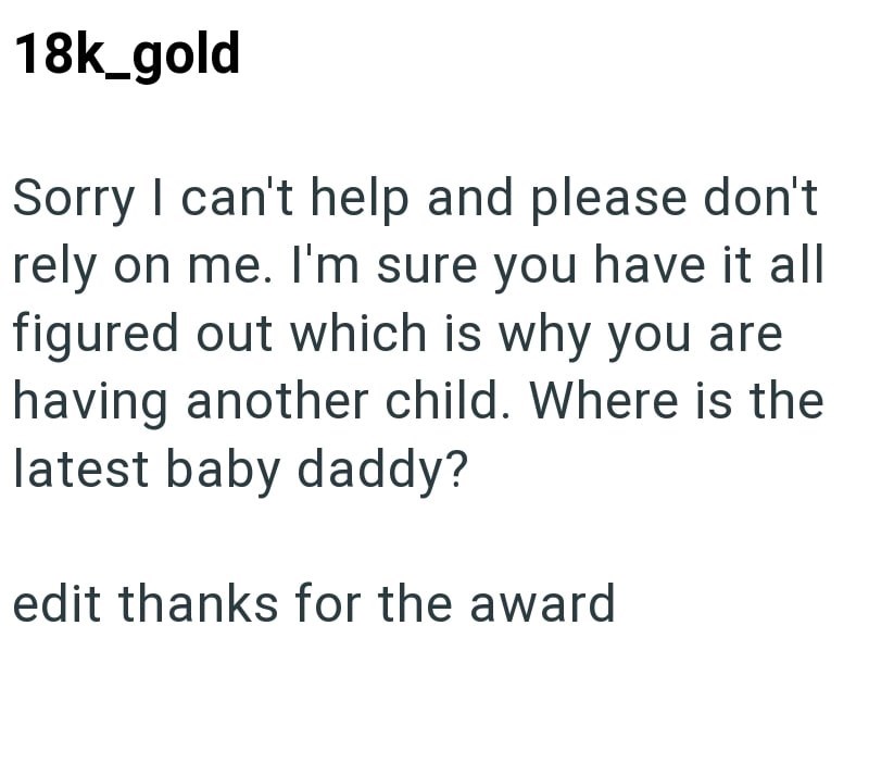 18k_gold Sorry I can't help and please don't rely on me. I'm sure you have it all figured out which is why you are having another child. Where is the latest baby daddy? edit thanks for the award