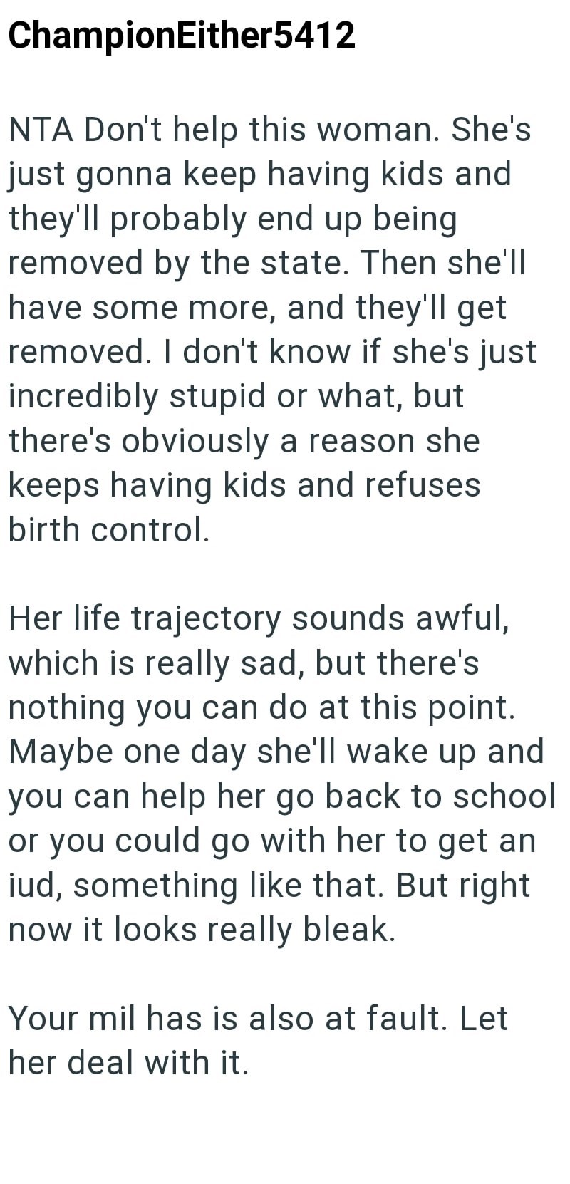 ChampionEither5412 NTA Don't help this woman. She's just gonna keep having kids and they'll probably end up being. removed by the state. Then she'll have some more, and they'll get removed. I don't know if she's just incredibly stupid or what, but there's obviously a reason she keeps having kids and refuses birth control. Her life trajectory sounds awful, which is really sad, but there's nothing you can do at this point. Maybe one day she'll wake up and you can help her go back to school or you