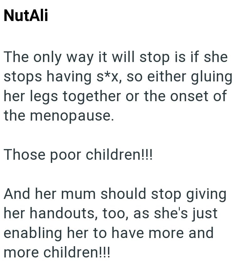NutAli The only way it will stop is if she stops having s*x, so either gluing her legs together or the onset of the menopause. Those poor children!!! And her mum should stop giving her handouts, too, as she's just enabling her to have more and more children!!!
