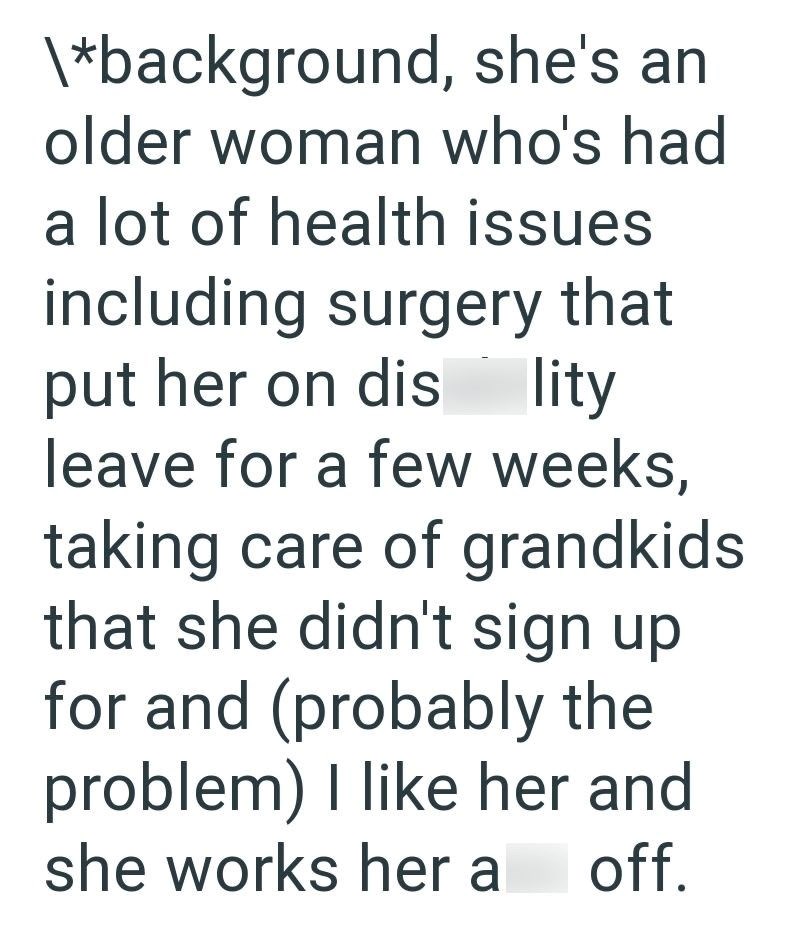 \*background, she's an older woman who's had a lot of health issues including surgery that put her on dis lity leave for a few weeks, taking care of grandkids that she didn't sign up for and (probably the problem) I like her and she works her a off.