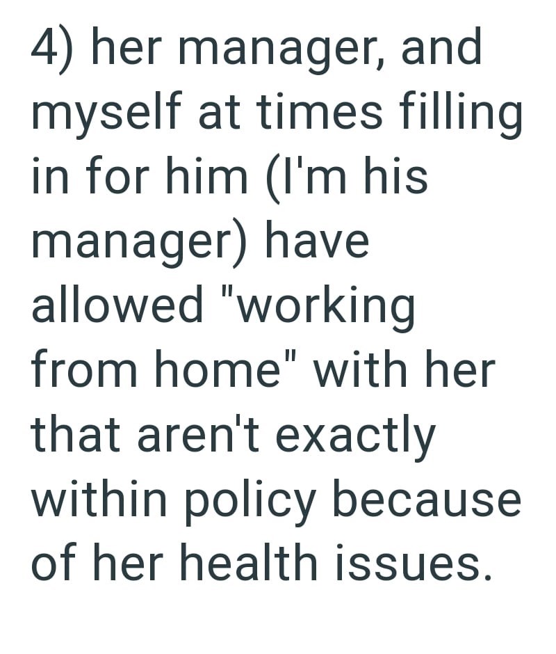 4) her manager, and myself at times filling in for him (I'm his manager) have allowed "working from home" with her that aren't exactly within policy because of her health issues.
