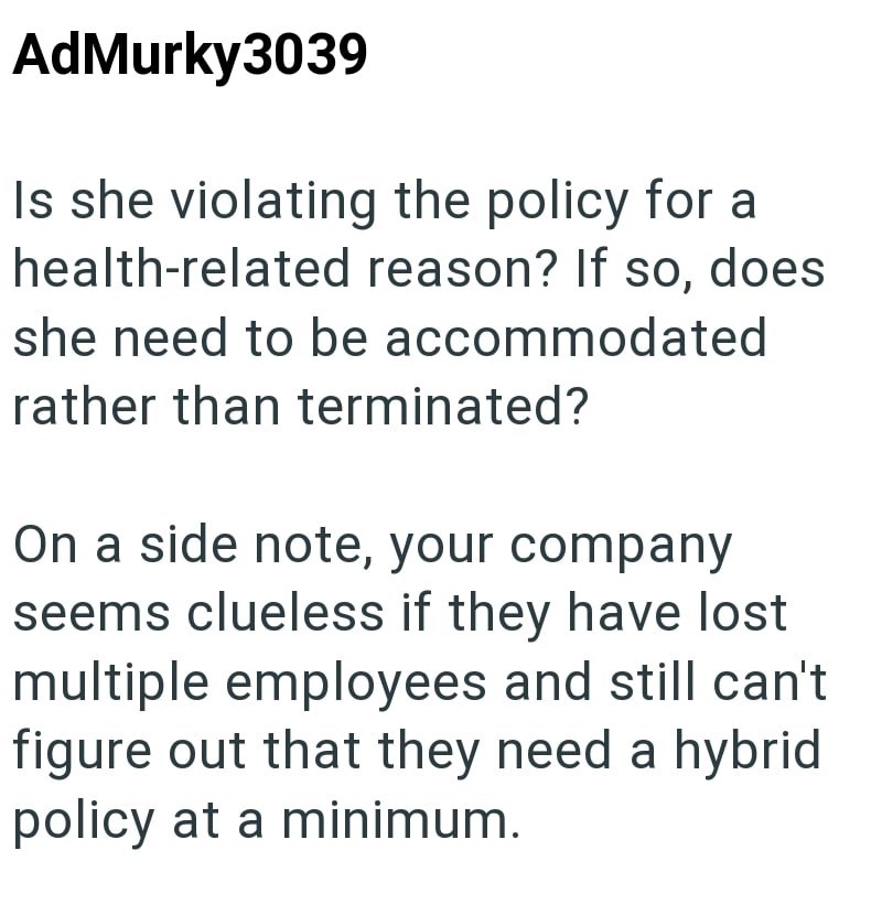 AdMurky3039 Is she violating the policy for a health-related reason? If so, does she need to be accommodated rather than terminated? On a side note, your company seems clueless if they have lost multiple employees and still can't figure out that they need a hybrid policy at a minimum.