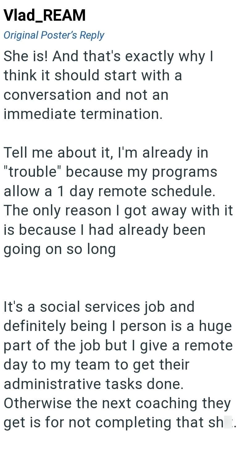 Vlad_REAM Original Poster's Reply She is! And that's exactly why I think it should start with a conversation and not an immediate termination. Tell me about it, I'm already in "trouble" because my programs allow a 1 day remote schedule. The only reason I got away with it is because I had already been going on so long It's a social services job and definitely being I person is a huge part of the job but I give a remote day to my team to get their administrative tasks done. Otherwise the next coac