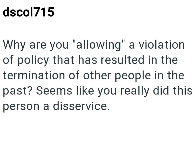 dscol715 Why are you "allowing" a violation of policy that has resulted in the termination of other people in the past? Seems like you really did this person a disservice.