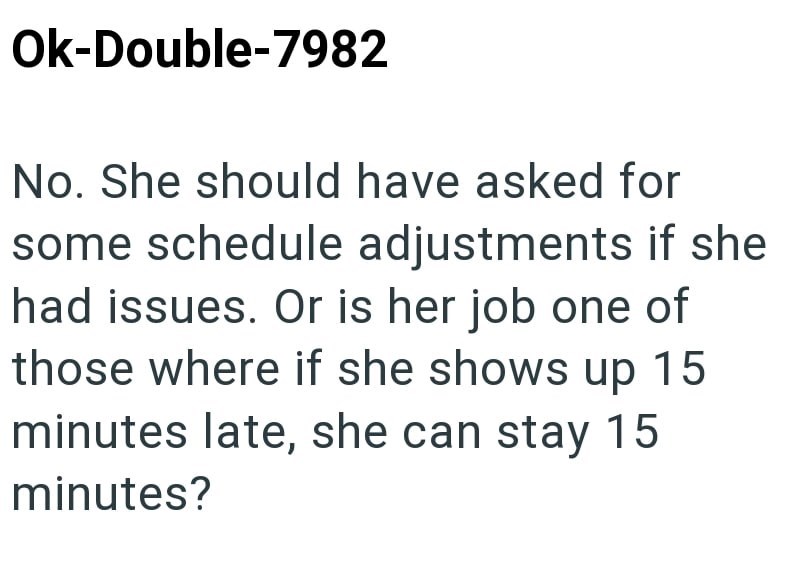 Ok-Double-7982 No. She should have asked for some schedule adjustments if she had issues. Or is her job one of those where if she shows up 15 minutes late, she can stay 15 minutes?