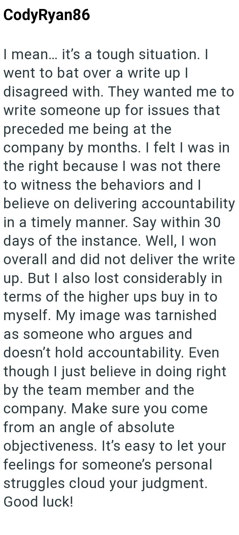 CodyRyan86 I mean... it's a tough situation. I went to bat over a write up I disagreed with. They wanted me to write someone up for issues that preceded me being at the company by months. I felt I was in the right because I was not there to witness the behaviors and I believe on delivering accountability in a timely manner. Say within 30 days of the instance. Well, I won overall and did not deliver the write up. But I also lost considerably in terms of the higher ups buy in to myself. My image w