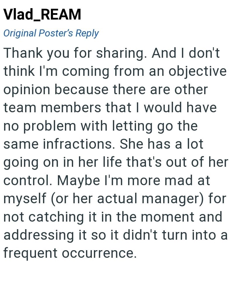 Vlad_REAM Original Poster's Reply Thank you for sharing. And I don't think I'm coming from an objective opinion because there are other team members that I would have no problem with letting go the same infractions. She has a lot going on in her life that's out of her control. Maybe I'm more mad at myself (or her actual manager) for not catching it in the moment and addressing it so it didn't turn into a frequent occurrence.