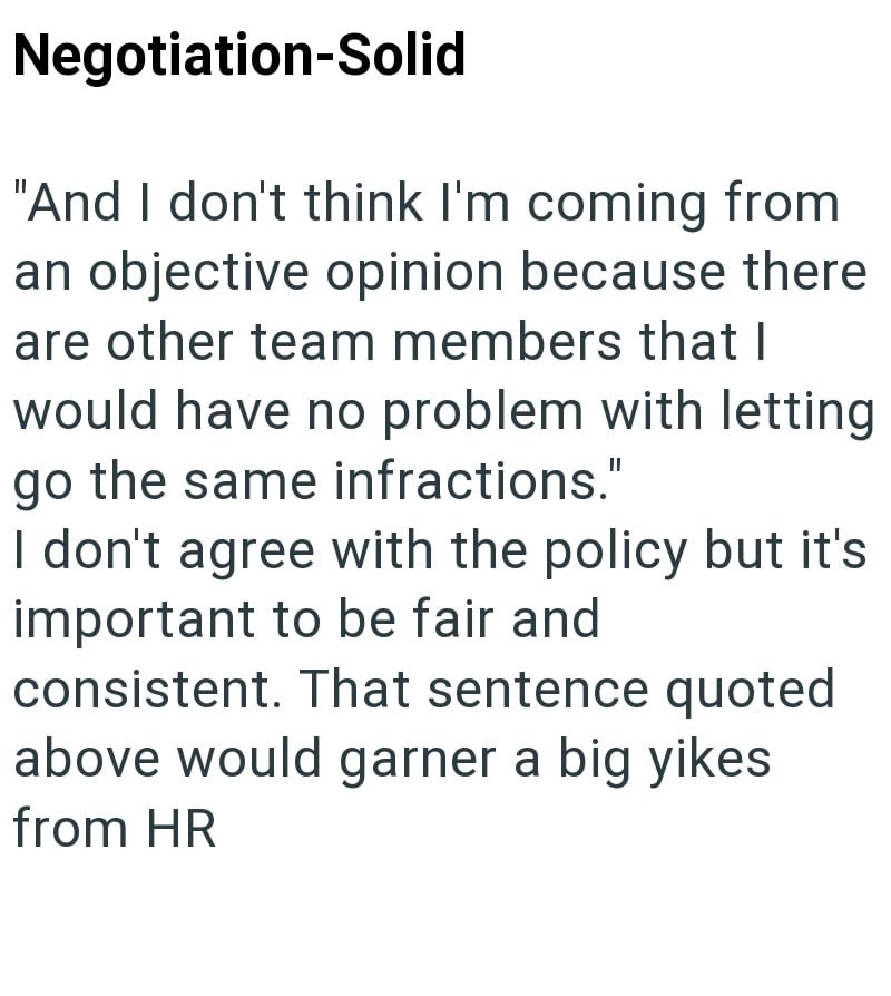 Negotiation-Solid "And I don't think I'm coming from an objective opinion because there are other team members that I would have no problem with letting go the same infractions." I don't agree with the policy but it's important to be fair and consistent. That sentence quoted above would garner a big yikes from HR