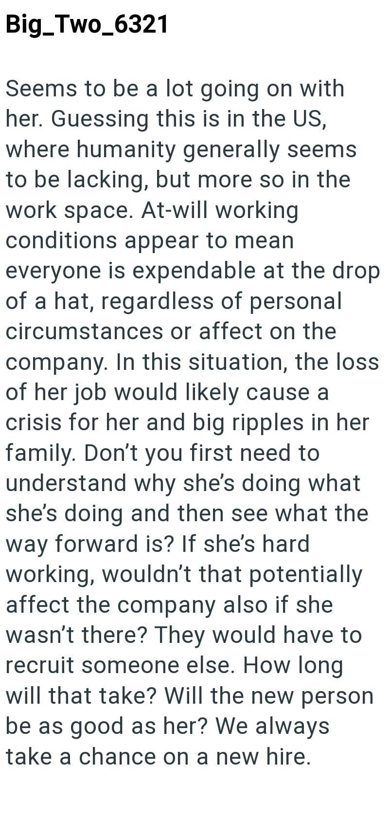Big_Two_6321 Seems to be a lot going on with her. Guessing this is in the US, where humanity generally seems to be lacking, but more so in the work space. At-will working conditions appear to mean everyone is expendable at the drop of a hat, regardless of personal circumstances or affect on the company. In this situation, the loss of her job would likely cause a crisis for her and big ripples in her family. Don't you first need to understand why she's doing what she's doing and then see what the