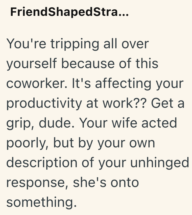 FriendShaped Stra... You're tripping all over yourself because of this coworker. It's affecting your productivity at work?? Get a grip, dude. Your wife acted poorly, but by your own description of your unhinged response, she's onto something.