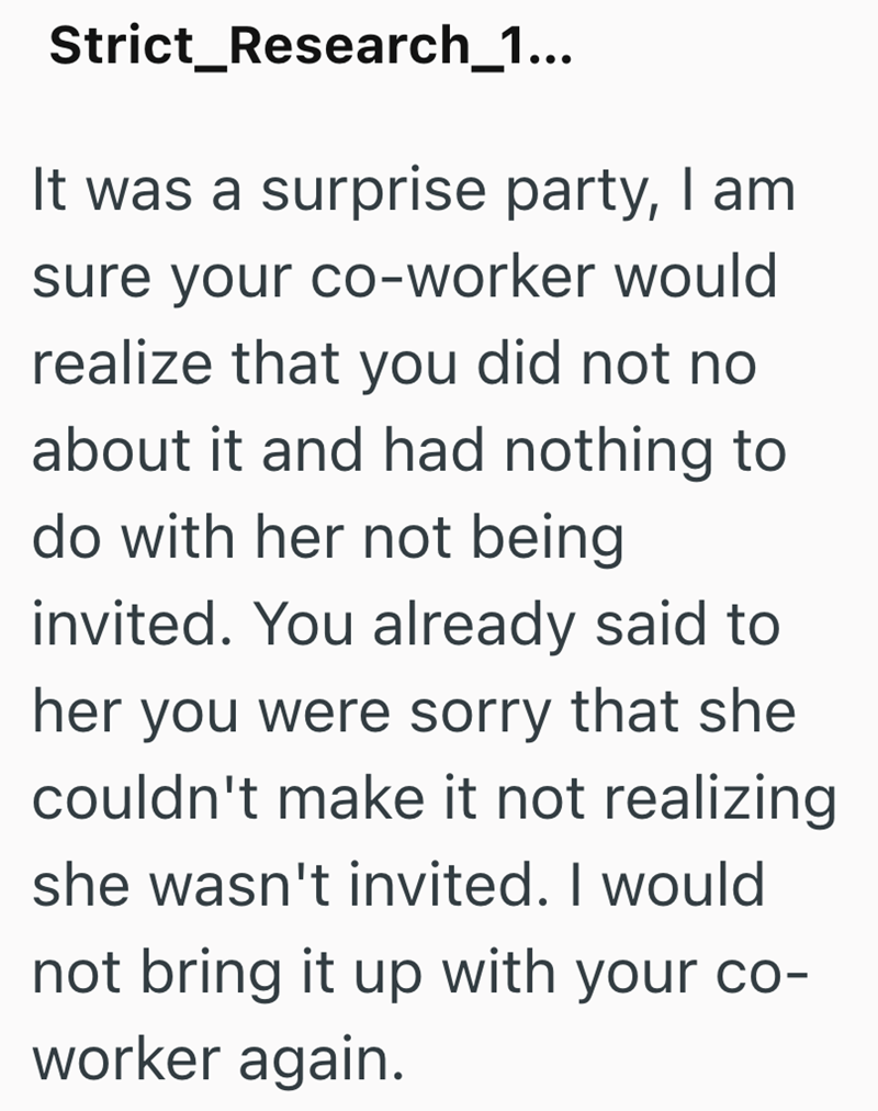 Strict Research_1... - It was a surprise party, I am sure your co-worker would realize that you did not no about it and had nothing to do with her not being invited. You already said to her you were sorry that she couldn't make it not realizing she wasn't invited. I would not bring it up with your co- worker again.
