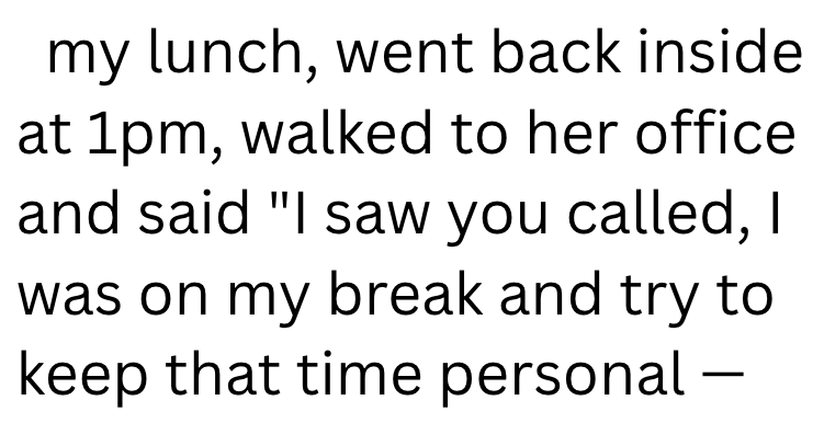 my lunch, went back inside at 1pm, walked to her office and said "I saw you called, I was on my break and try to keep that time personal -