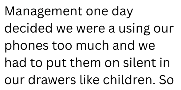 Management one day decided we were a using our phones too much and we had to put them on silent in our drawers like children. So