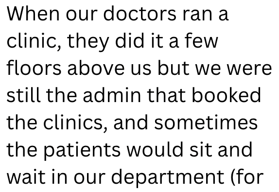 When our doctors ran a clinic, they did it a few floors above us but we were still the admin that booked the clinics, and sometimes the patients would sit and wait in our department (for