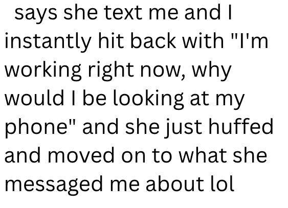 says she text me and I instantly hit back with "I'm working right now, why would I be looking at my phone" and she just huffed and moved on to what she messaged me about lol