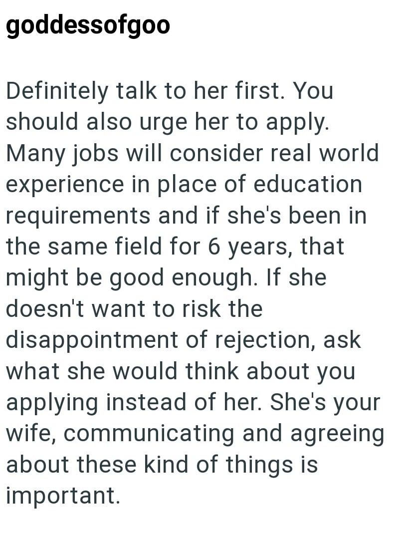 goddessofgoo Definitely talk to her first. You should also urge her to apply. Many jobs will consider real world experience in place of education requirements and if she's been in the same field for 6 years, that might be good enough. If she doesn't want to risk the disappointment of rejection, ask what she would think about you applying instead of her. She's your wife, communicating and agreeing about these kind of things is important.