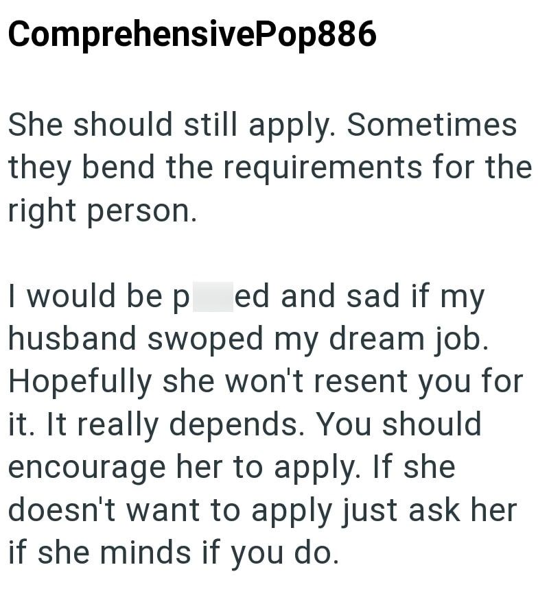 Comprehensive Pop886 She should still apply. Sometimes they bend the requirements for the right person. I would be ped and sad if my husband swoped my dream job. Hopefully she won't resent you for it. It really depends. You should encourage her to apply. If she doesn't want to apply just ask her if she minds if you do.