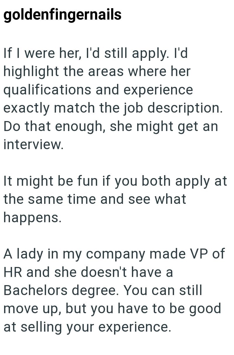 goldenfingernails If I were her, I'd still apply. I'd highlight the areas where her qualifications and experience exactly match the job description. Do that enough, she might get an interview. It might be fun if you both apply at the same time and see what happens. A lady in my company made VP of HR and she doesn't have a Bachelors degree. You can still move up, but you have to be good at selling your experience.