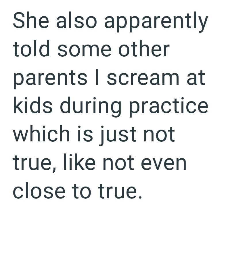She also apparently told some other parents I scream at kids during practice which is just not true, like not even close to true.