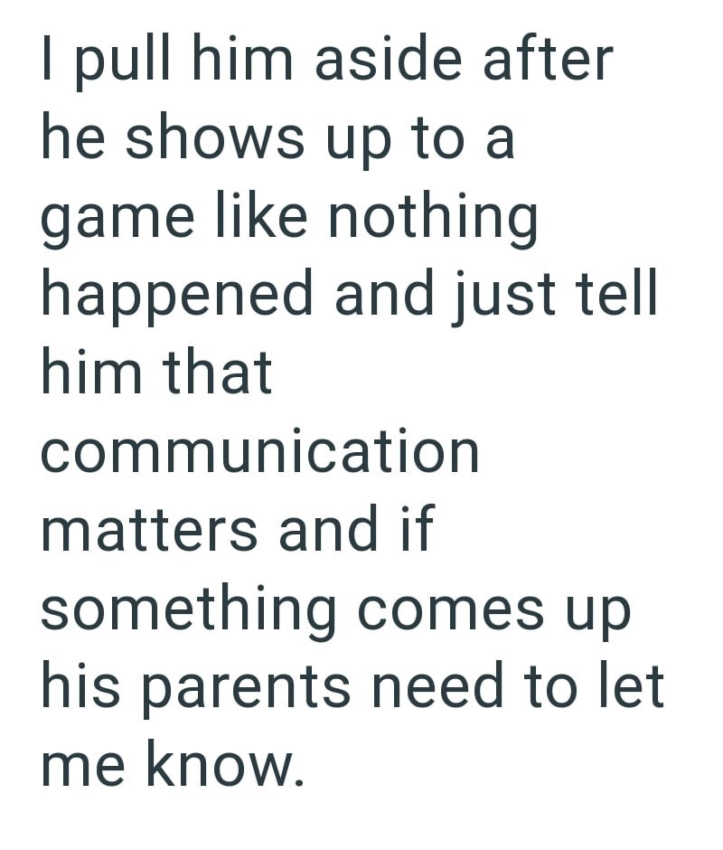I pull him aside after he shows up to a game like nothing happened and just tell him that communication matters and if something comes up his parents need to let me know.