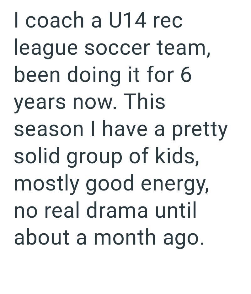 I coach a U14 rec league soccer team, been doing it for 6 years now. This season I have a pretty solid group of kids, mostly good energy, no real drama until about a month ago.