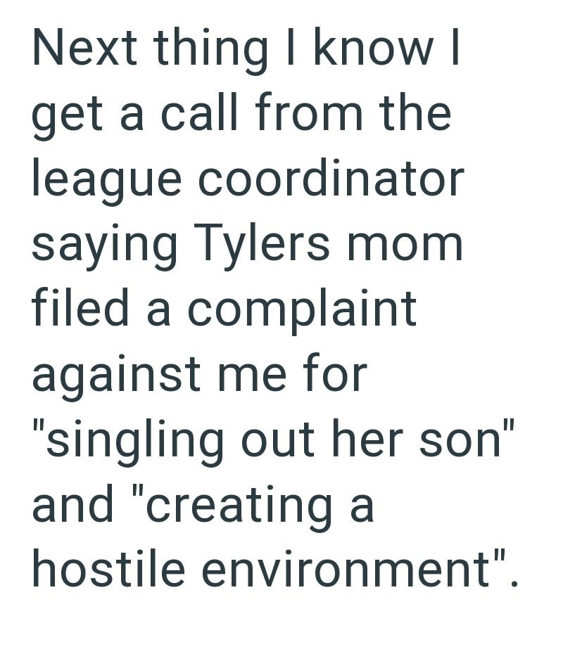 Next thing I know I get a call from the league coordinator saying Tylers mom filed a complaint against me for "singling out her son" and "creating a hostile environment".
