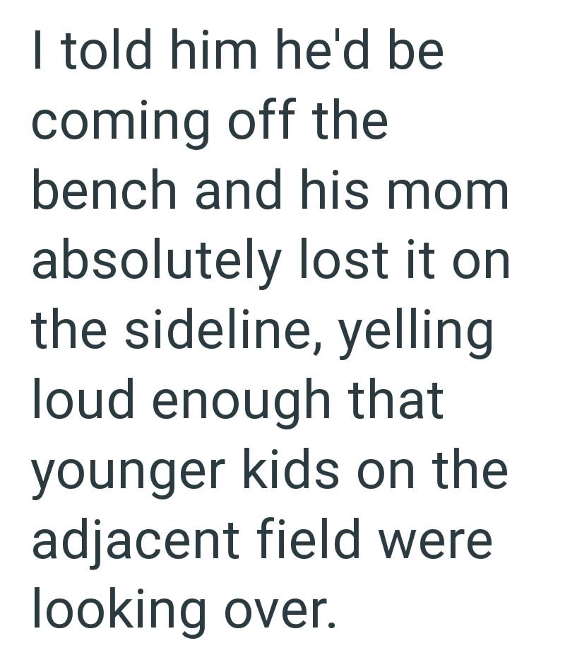 I told him he'd be coming off the bench and his mom absolutely lost it on the sideline, yelling loud enough that younger kids on the adjacent field were looking over.