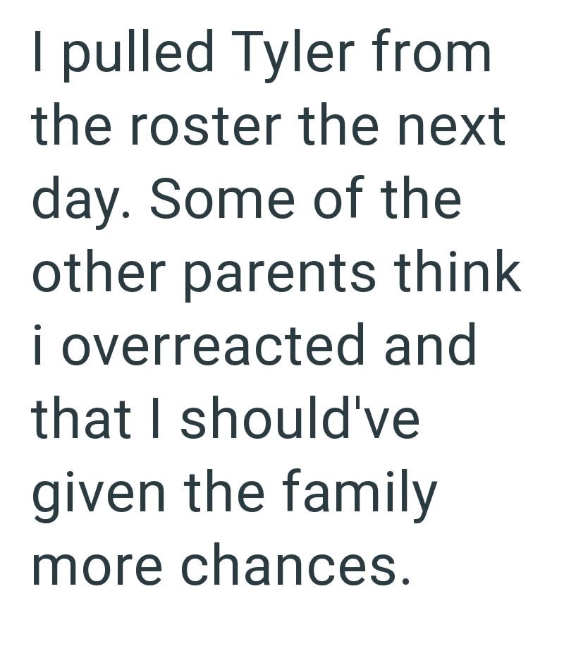 I pulled Tyler from the roster the next day. Some of the other parents think i overreacted and that I should've given the family more chances.