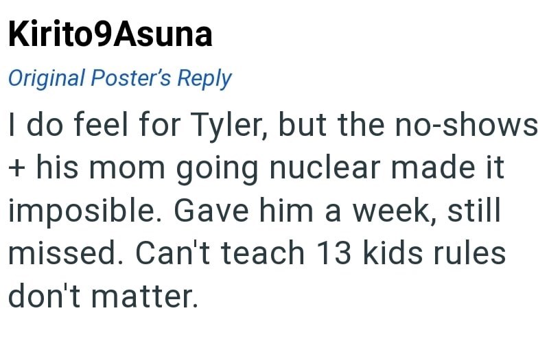 Kirito9Asuna Original Poster's Reply I do feel for Tyler, but the no-shows + his mom going nuclear made it imposible. Gave him a week, still missed. Can't teach 13 kids rules don't matter.