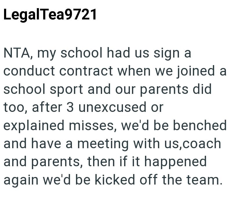 LegalTea9721 NTA, my school had us sign a conduct contract when we joined a school sport and our parents did too, after 3 unexcused or explained misses, we'd be benched and have a meeting with us,coach and parents, then if it happened again we'd be kicked off the team.