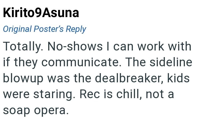 Kirito9Asuna Original Poster's Reply Totally. No-shows I can work with if they communicate. The sideline blowup was the dealbreaker, kids were staring. Rec is chill, not a soap opera.