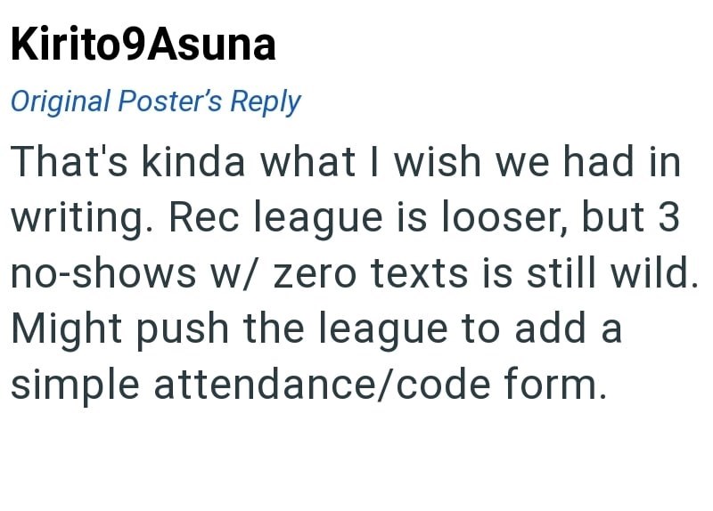 Kirito9Asuna Original Poster's Reply That's kinda what I wish we had in writing. Rec league is looser, but 3 no-shows w/ zero texts is still wild. Might push the league to add a simple attendance/code form.