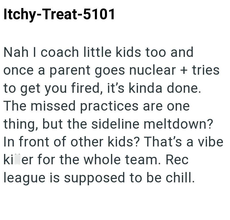 Itchy-Treat-5101 Nah I coach little kids too and once a parent goes nuclear + tries to get you fired, it's kinda done. The missed practices are one thing, but the sideline meltdown? In front of other kids? That's a vibe ki er for the whole team. Rec league is supposed to be chill.