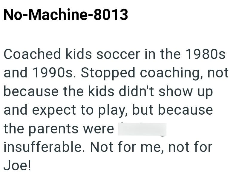 No-Machine-8013 Coached kids soccer in the 1980s and 1990s. Stopped coaching, not because the kids didn't show up and expect to play, but because the parents were insufferable. Not for me, not for Joe!