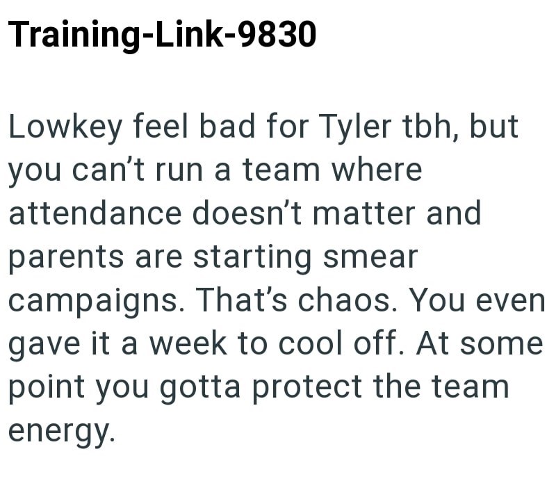Training-Link-9830 Lowkey feel bad for Tyler tbh, but you can't run a team where attendance doesn't matter and parents are starting smear campaigns. That's chaos. You even gave it a week to cool off. At some point you gotta protect the team energy.