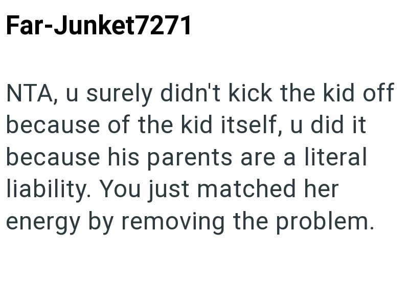 Far-Junket7271 NTA, u surely didn't kick the kid off because of the kid itself, u did it because his parents are a literal liability. You just matched her energy by removing the problem.