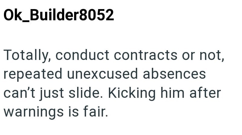 Ok_Builder8052 Totally, conduct contracts or not, repeated unexcused absences can't just slide. Kicking him after warnings is fair.