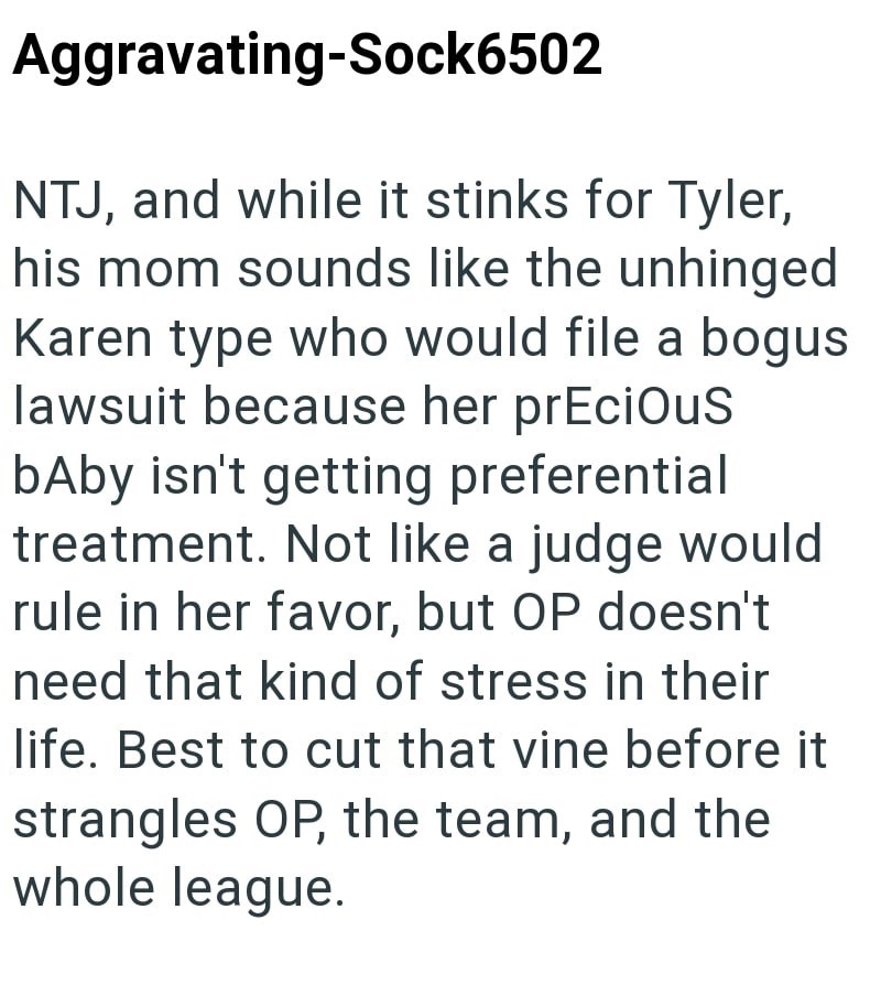 Aggravating-Sock6502 NTJ, and while it stinks for Tyler, his mom sounds like the unhinged Karen type who would file a bogus lawsuit because her precious baby isn't getting preferential treatment. Not like a judge would rule in her favor, but OP doesn't need that kind of stress in their life. Best to cut that vine before it strangles OP, the team, and the whole league.