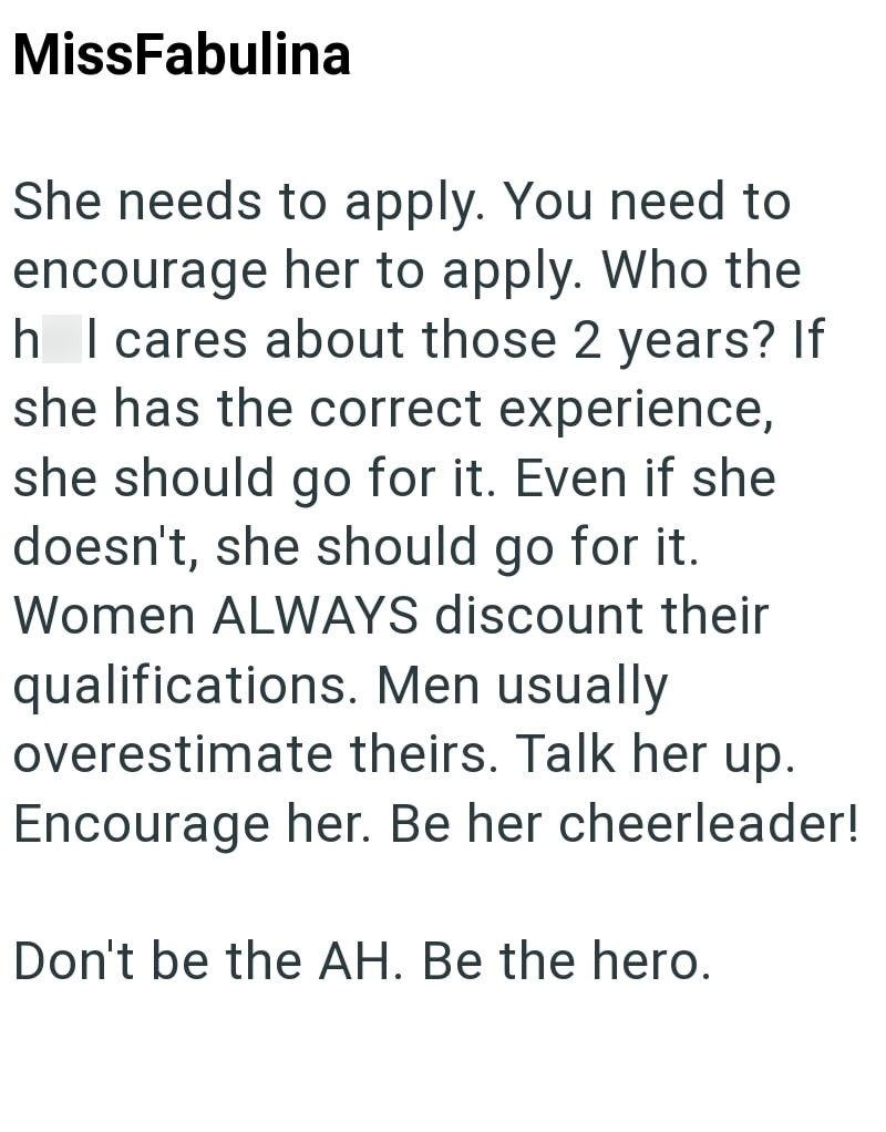 MissFabulina She needs to apply. You need to encourage her to apply. Who the h I cares about those 2 years? If she has the correct experience, she should go for it. Even if she doesn't, she should go for it. Women ALWAYS discount their qualifications. Men usually overestimate theirs. Talk her up. Encourage her. Be her cheerleader! Don't be the AH. Be the hero.