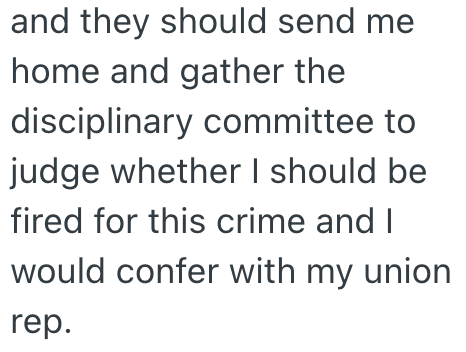 and they should send me home and gather the disciplinary committee to judge whether I should be fired for this crime and I would confer with my union rep.
