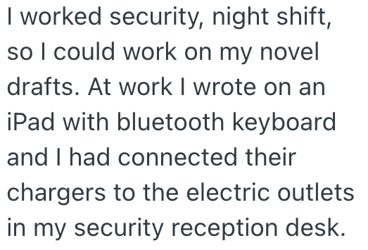 I worked security, night shift, so I could work on my novel drafts. At work I wrote on an iPad with bluetooth keyboard and I had connected their chargers to the electric outlets in my security reception desk.