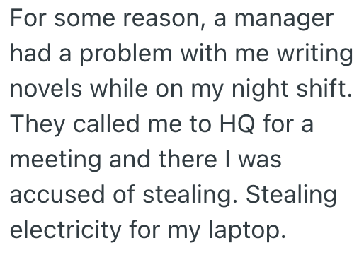 For some reason, a manager had a problem with me writing novels while on my night shift. They called me to HQ for a meeting and there I was accused of stealing. Stealing electricity for my laptop.