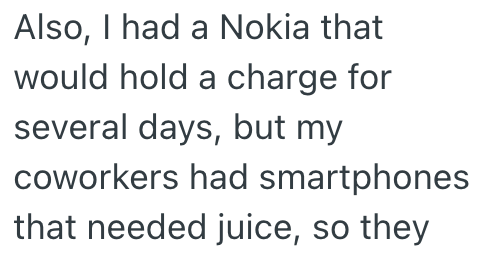 Also, I had a Nokia that would hold a charge for several days, but my coworkers had smartphones that needed juice, so they