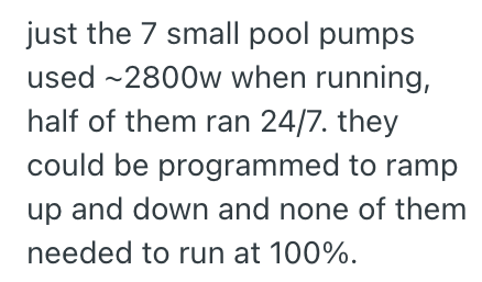 just the 7 small pool pumps used -2800w when running, half of them ran 24/7. they could be programmed to ramp up and down and none of them needed to run at 100%.