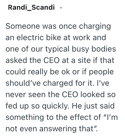 Randi_Scandi Someone was once charging an electric bike at work and one of our typical busy bodies asked the CEO at a site if that could really be ok or if people should've charged for it. I've never seen the CEO looked so fed up so quickly. He just said something to the effect of "I'm not even answering that".