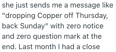 she just sends me a message like "dropping Copper off Thursday, back Sunday" with zero notice and zero question mark at the end. Last month I had a close