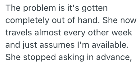 The problem is it's gotten completely out of hand. She now travels almost every other week and just assumes I'm available. She stopped asking in advance,